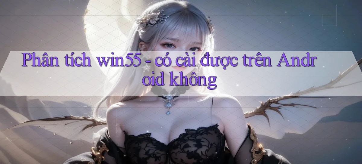 Phân tích win55   có cài được trên Android không