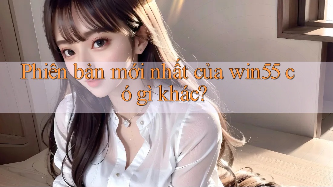 Phiên bản mới nhất của win55 có gì khác? Phiên bản mới nhất của win55 có gì khác?
