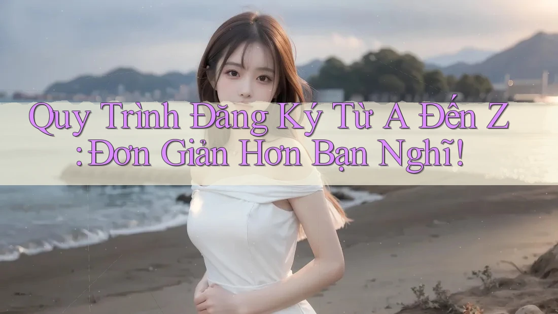 Quy Trình Đăng Ký Từ A Đến Z: Đơn Giản Hơn Bạn Nghĩ!