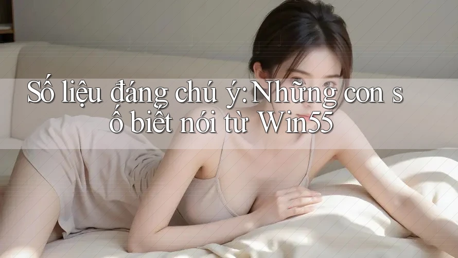 Số liệu đáng chú ý: Những con số biết nói từ Win55 Số liệu đáng chú ý: Những con số biết nói từ Win55