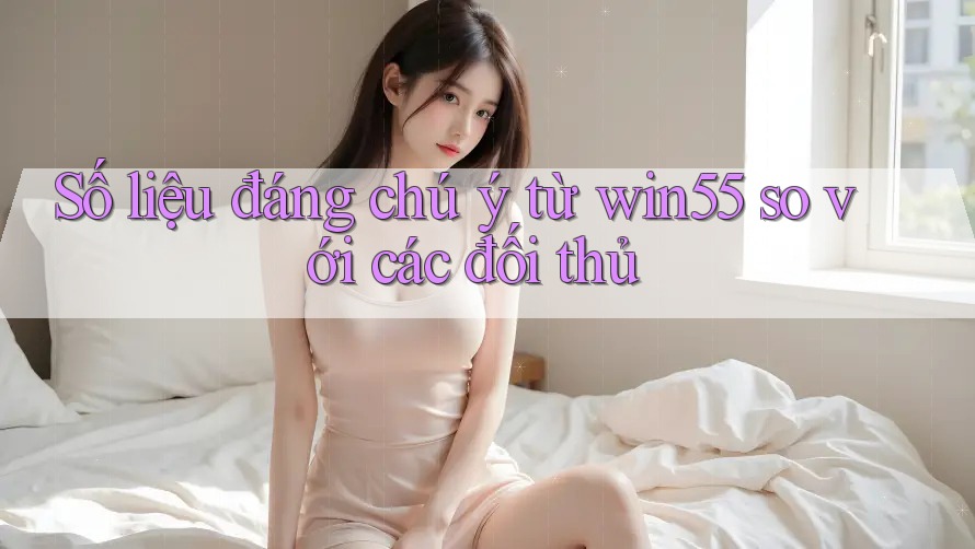 Số liệu đáng chú ý từ win55 so với các đối thủ