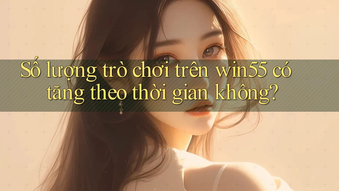 Số lượng trò chơi trên win55 có tăng theo thời gian không? Số lượng trò chơi trên win55 có tăng theo thời gian không?