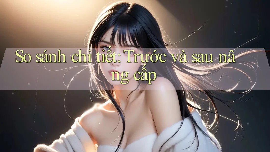 So sánh chi tiết: Trước và sau nâng cấp So sánh chi tiết: Trước và sau nâng cấp