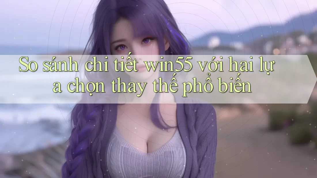 So sánh chi tiết win55 với hai lựa chọn thay thế phổ biến