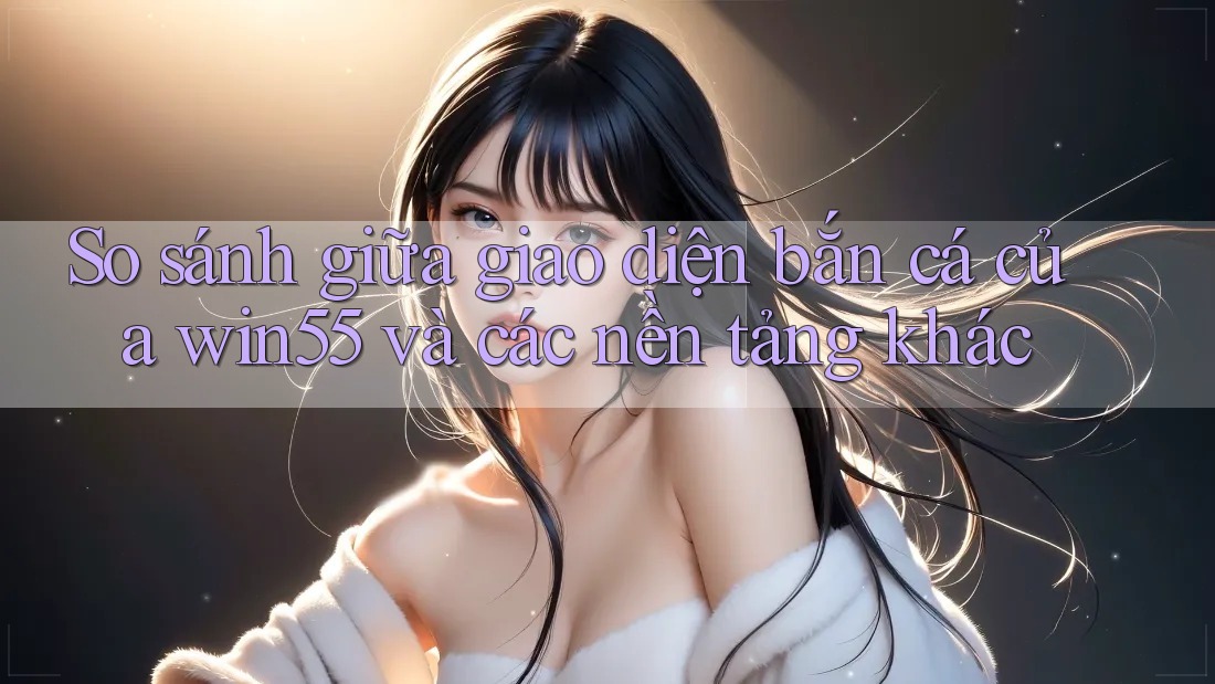 So sánh giữa giao diện bắn cá của win55 và các nền tảng khác So sánh giữa giao diện bắn cá của win55 và các nền tảng khác