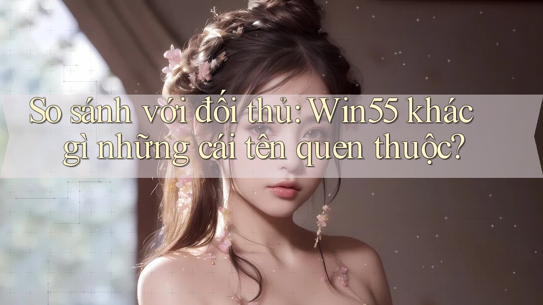 So sánh với đối thủ: Win55 khác gì những cái tên quen thuộc?