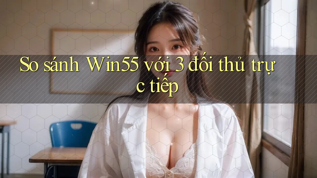 So sánh Win55 với 3 đối thủ trực tiếp