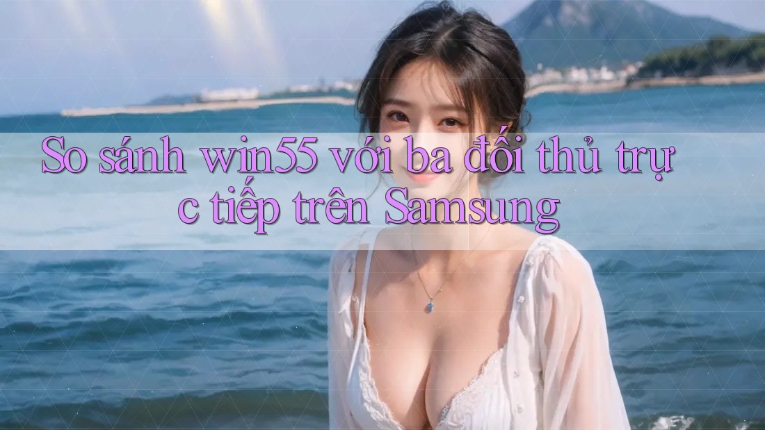 So sánh win55 với ba đối thủ trực tiếp trên Samsung So sánh win55 với ba đối thủ trực tiếp trên Samsung