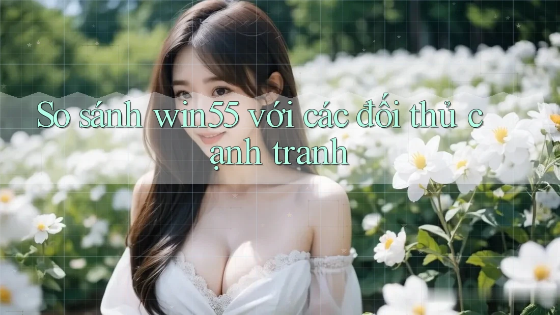 So sánh win55 với các đối thủ cạnh tranh