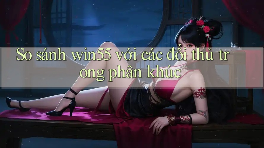 So sánh win55 với các đối thủ trong phân khúc So sánh win55 với các đối thủ trong phân khúc