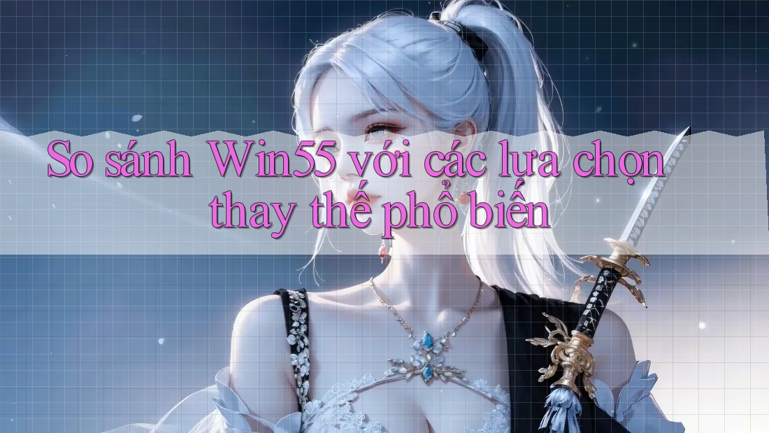 So sánh Win55 với các lựa chọn thay thế phổ biến