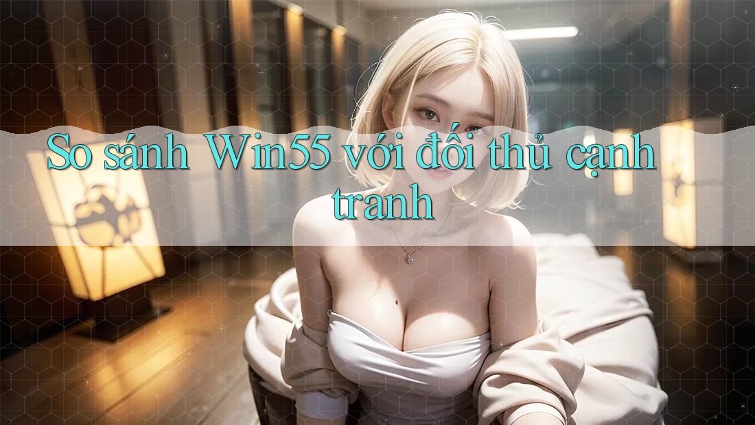So sánh win55 với đối thủ cạnh tranh So sánh win55 với đối thủ cạnh tranh