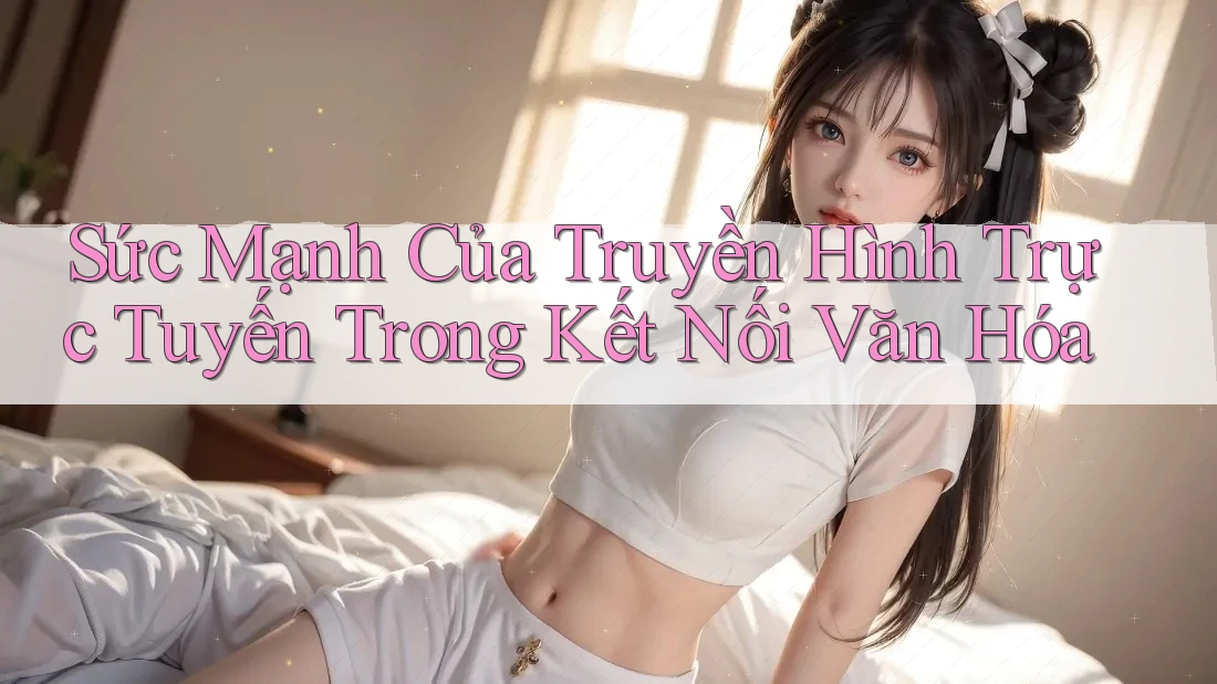 Sức Mạnh Của Truyền Hình Trực Tuyến Trong Kết Nối Văn Hóa