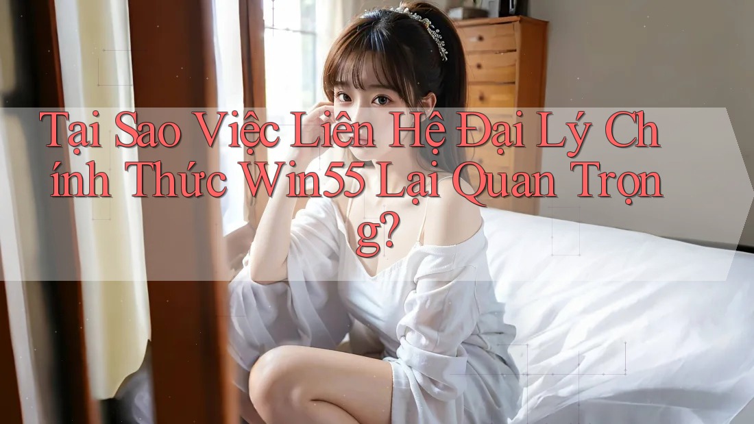 Tại Sao Việc Liên Hệ Đại Lý Chính Thức Win55 Lại Quan Trọng?