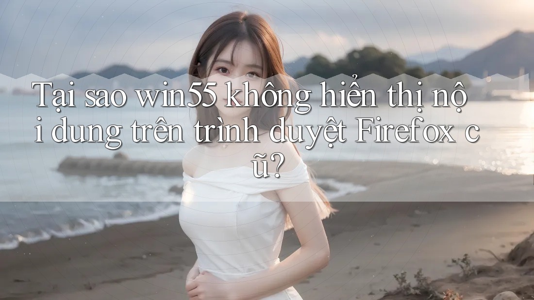 Tại sao win55 không hiển thị nội dung trên trình duyệt Firefox cũ?