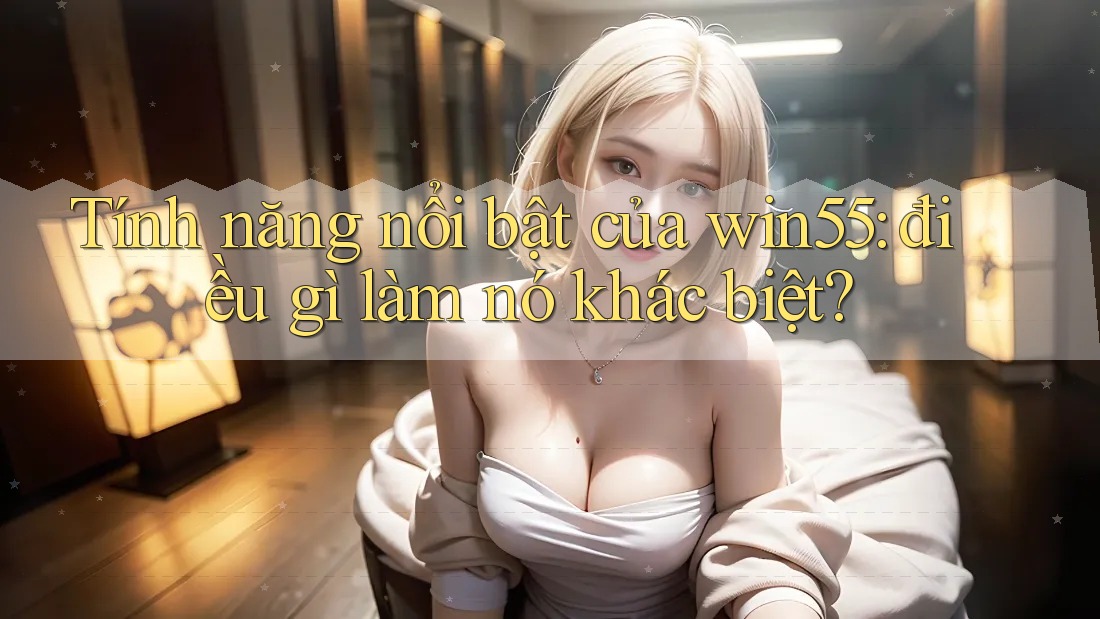 Tính năng nổi bật của win55: điều gì làm nó khác biệt? Tính năng nổi bật của win55: điều gì làm nó khác biệt?