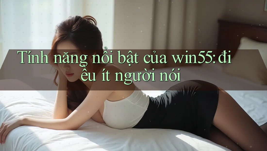Tính năng nổi bật của win55: điều ít người nói Tính năng nổi bật của win55: điều ít người nói