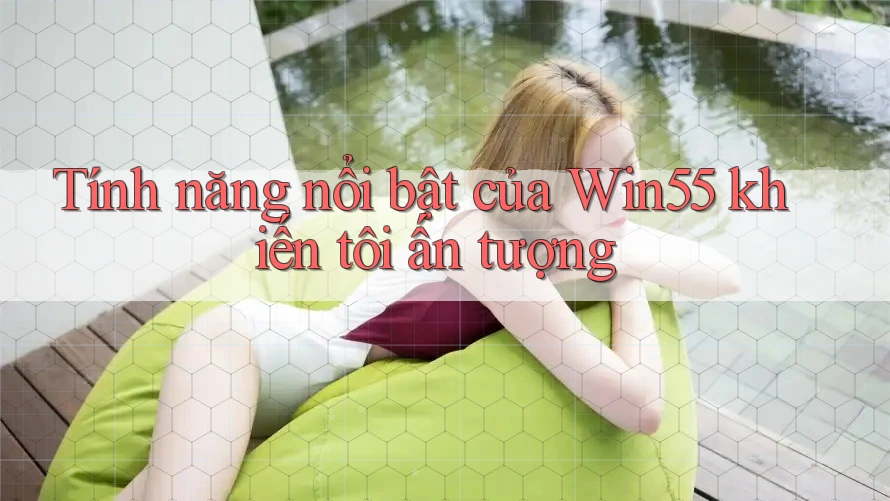 Tính năng nổi bật của Win55 khiến tôi ấn tượng