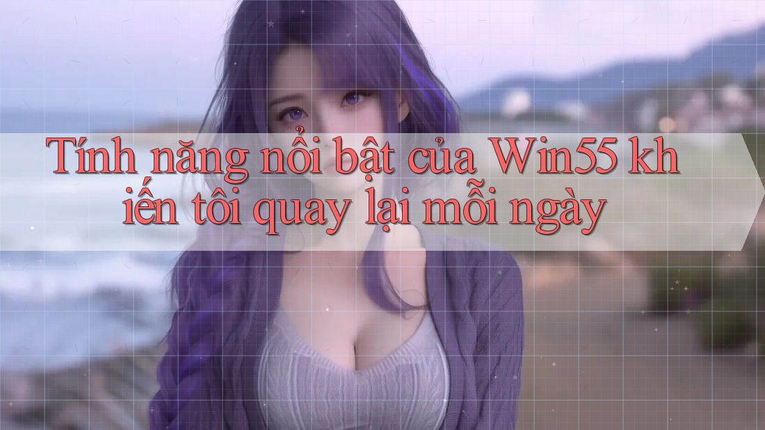 Tính năng nổi bật của Win55 khiến tôi quay lại mỗi ngày