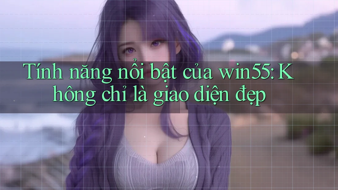 Tính năng nổi bật của win55: Không chỉ là giao diện đẹp