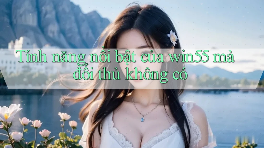 Tính năng nổi bật của win55 mà đối thủ không có Tính năng nổi bật của win55 mà đối thủ không có
