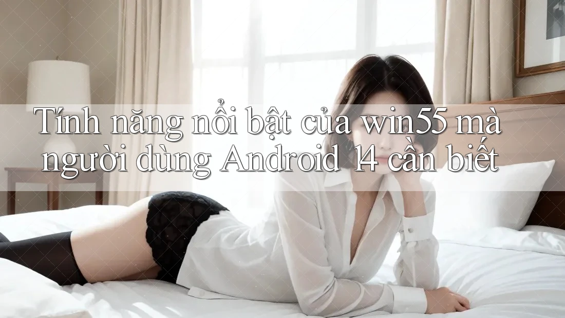 Tính năng nổi bật của win55 mà người dùng Android 14 cần biết