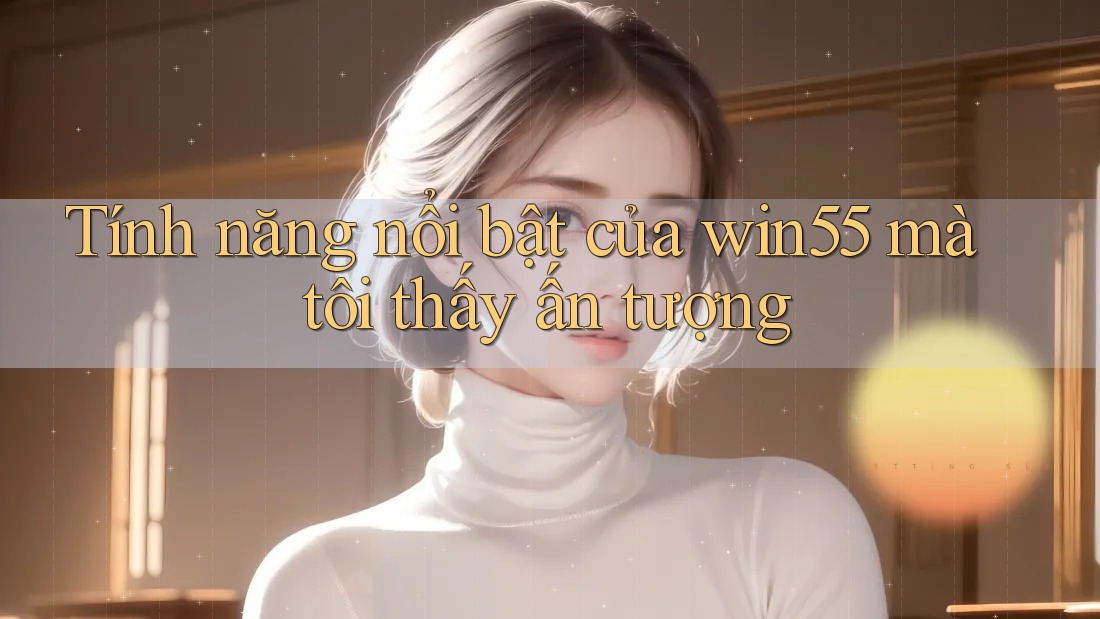 Tính năng nổi bật của win55 mà tôi thấy ấn tượng
