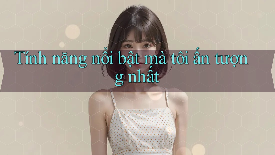 Tính năng nổi bật mà tôi ấn tượng nhất Tính năng nổi bật mà tôi ấn tượng nhất