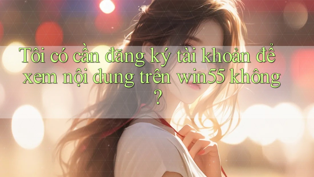 Tôi có cần đăng ký tài khoản để xem nội dung trên win55 không? Tôi có cần đăng ký tài khoản để xem nội dung trên win55 không?