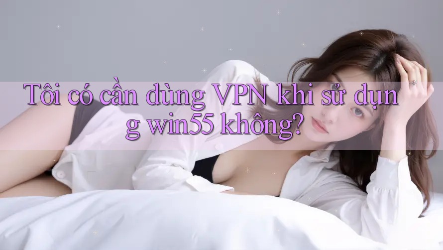 Tôi có cần dùng VPN khi sử dụng win55 không? Tôi có cần dùng VPN khi sử dụng win55 không?