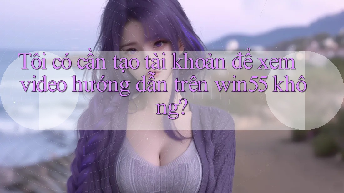 Tôi có cần tạo tài khoản để xem video hướng dẫn trên win55 không? Tôi có cần tạo tài khoản để xem video hướng dẫn trên win55 không?