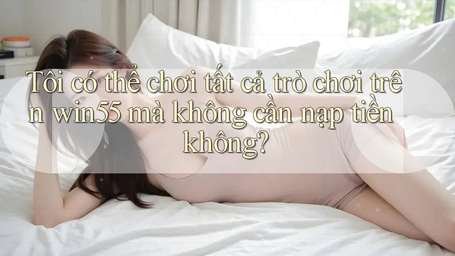 Tôi có thể chơi tất cả trò chơi trên win55 mà không cần nạp tiền không?