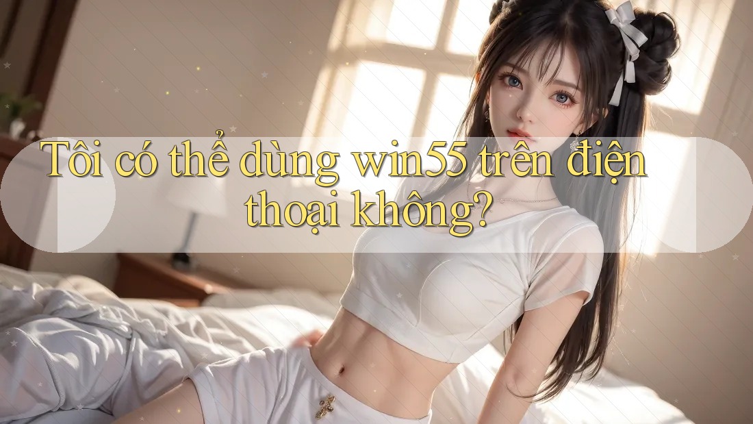 Tôi có thể dùng win55 trên điện thoại không? Tôi có thể dùng win55 trên điện thoại không?