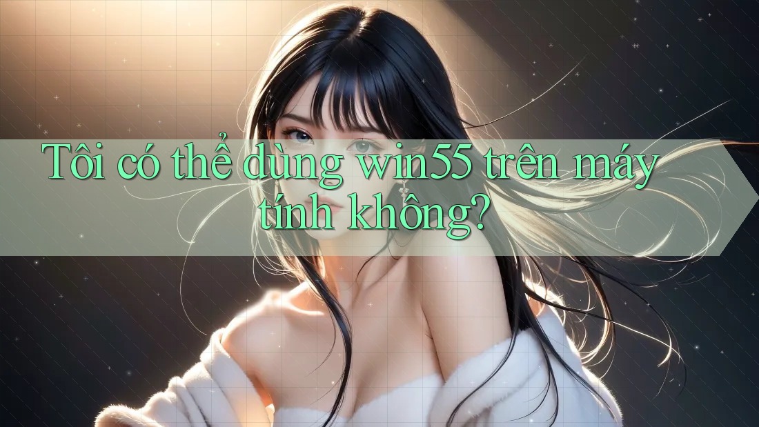 Tôi có thể dùng win55 trên máy tính không?