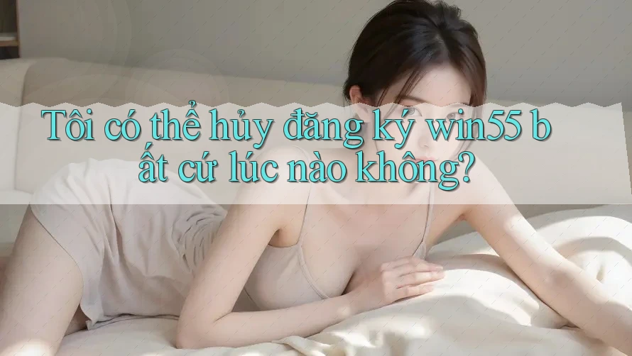 Tôi có thể hủy đăng ký win55 bất cứ lúc nào không? Tôi có thể hủy đăng ký win55 bất cứ lúc nào không?