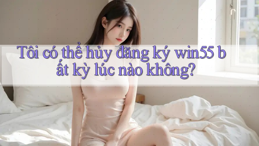 Tôi có thể hủy đăng ký win55 bất kỳ lúc nào không? Tôi có thể hủy đăng ký win55 bất kỳ lúc nào không?