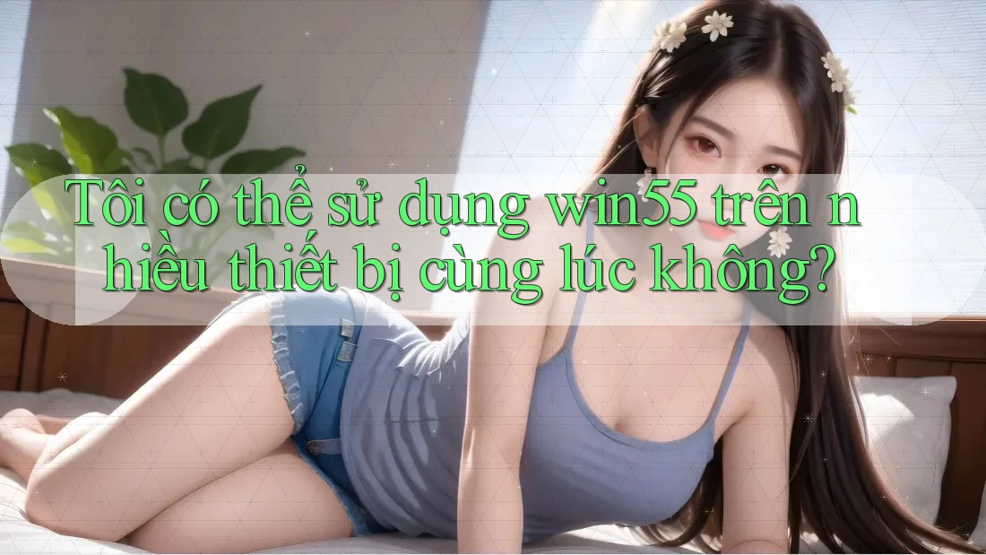 Tôi có thể sử dụng win55 trên nhiều thiết bị cùng lúc không?