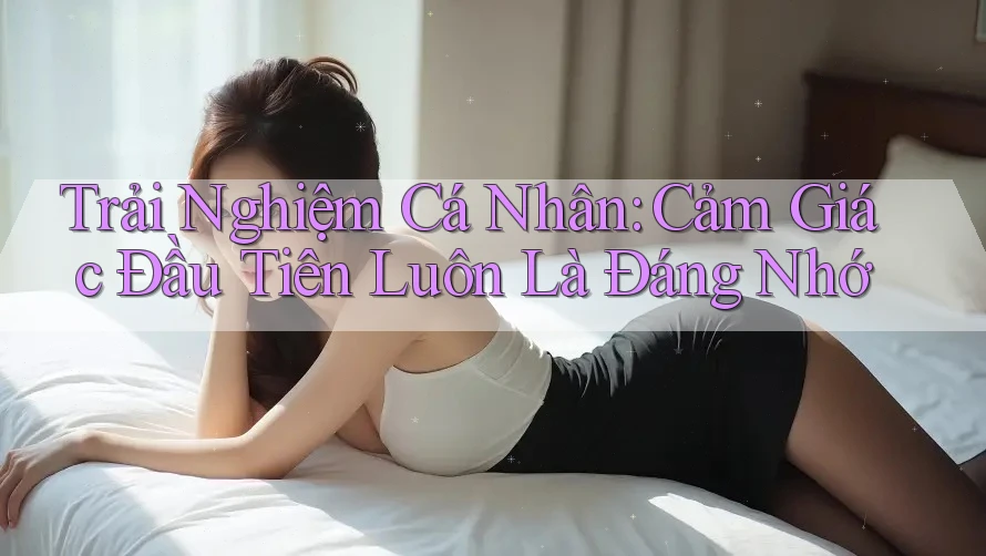 Trải Nghiệm Cá Nhân: Cảm Giác Đầu Tiên Luôn Là Đáng Nhớ Trải Nghiệm Cá Nhân: Cảm Giác Đầu Tiên Luôn Là Đáng Nhớ
