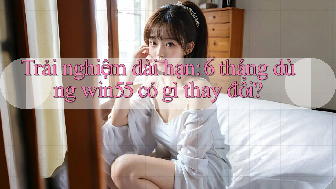 Trải nghiệm dài hạn: 6 tháng dùng win55 có gì thay đổi?