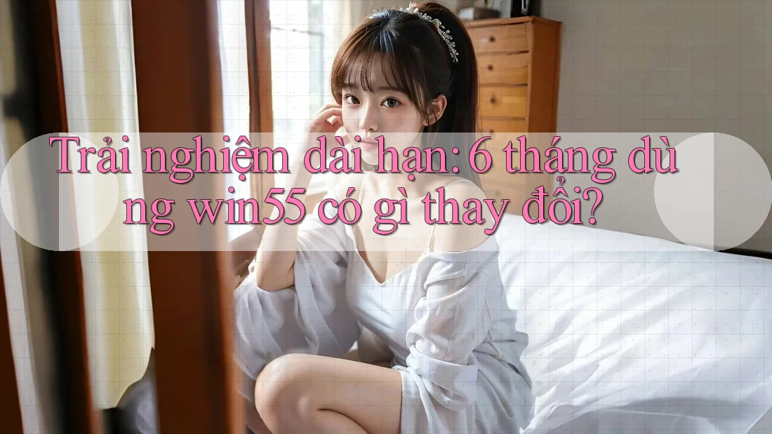 Trải nghiệm dài hạn: 6 tháng dùng win55 có gì thay đổi?