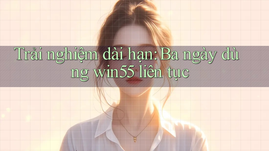 Trải nghiệm dài hạn: Ba ngày dùng win55 liên tục Trải nghiệm dài hạn: Ba ngày dùng win55 liên tục