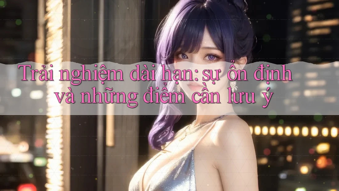 Trải nghiệm dài hạn: Sự ổn định và những điểm cần lưu ý Trải nghiệm dài hạn: Sự ổn định và những điểm cần lưu ý