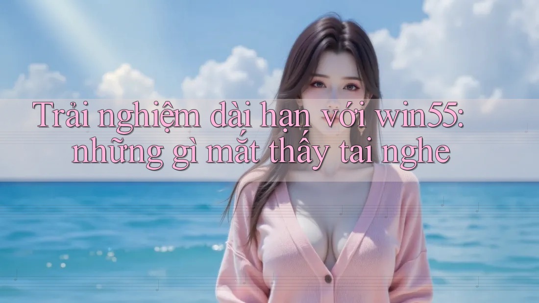 Trải nghiệm dài hạn với win55: những gì mắt thấy tai nghe Trải nghiệm dài hạn với win55: những gì mắt thấy tai nghe