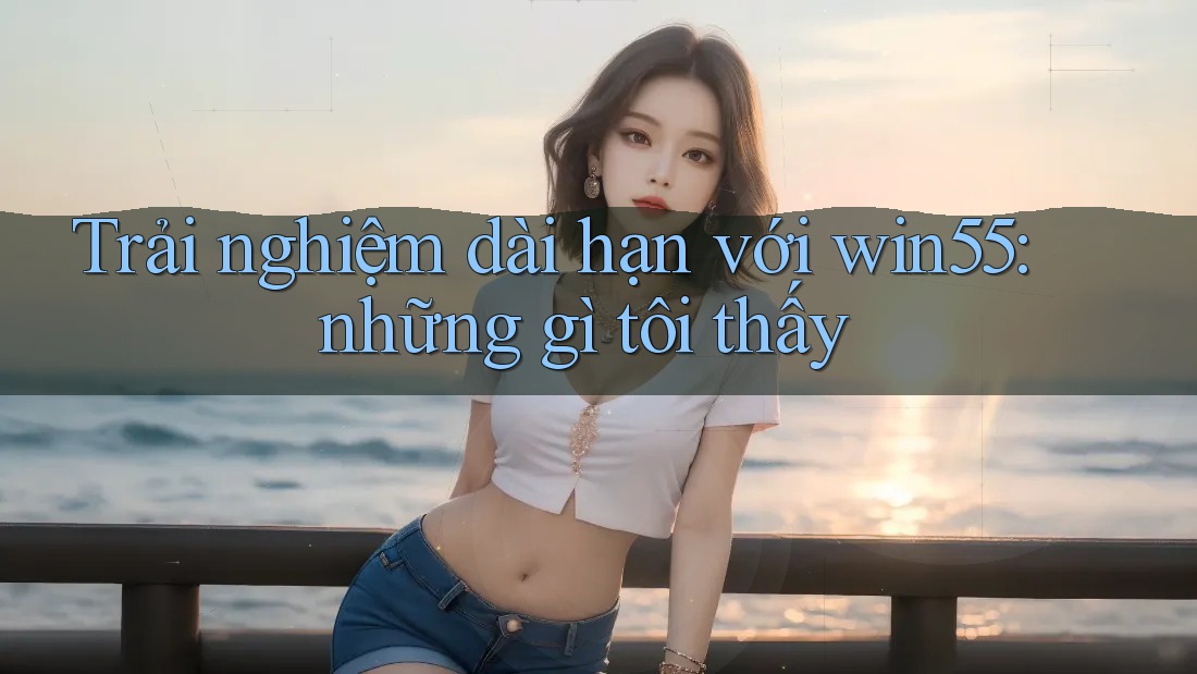 Trải nghiệm dài hạn với win55: những gì tôi thấy Trải nghiệm dài hạn với win55: những gì tôi thấy