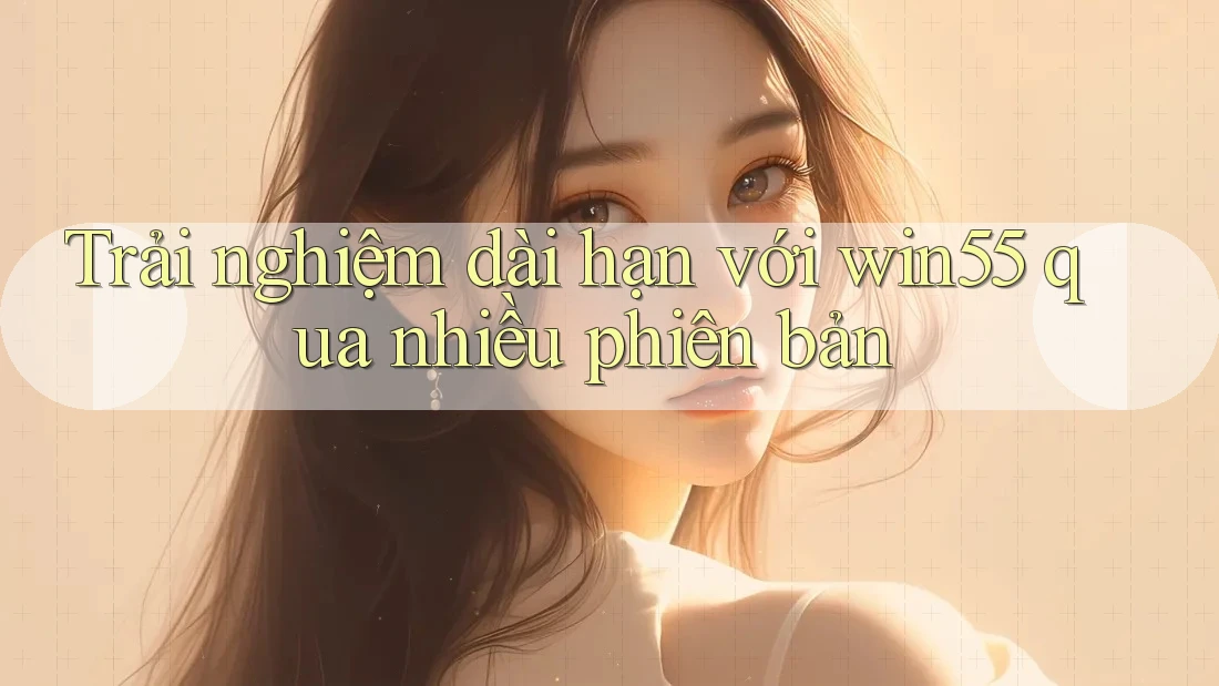 Trải nghiệm dài hạn với win55 qua nhiều phiên bản