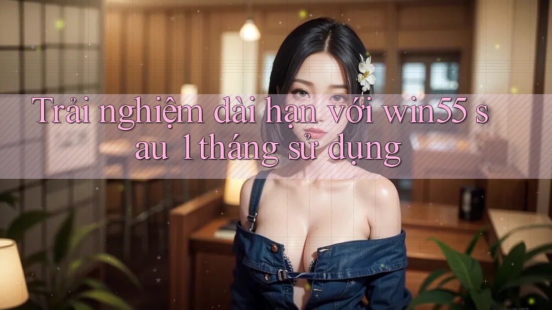 Trải nghiệm dài hạn với win55 sau 1 tháng sử dụng Trải nghiệm dài hạn với win55 sau 1 tháng sử dụng