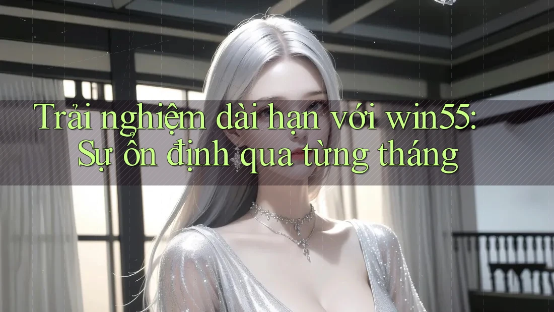 Trải nghiệm dài hạn với win55: Sự ổn định qua từng tháng