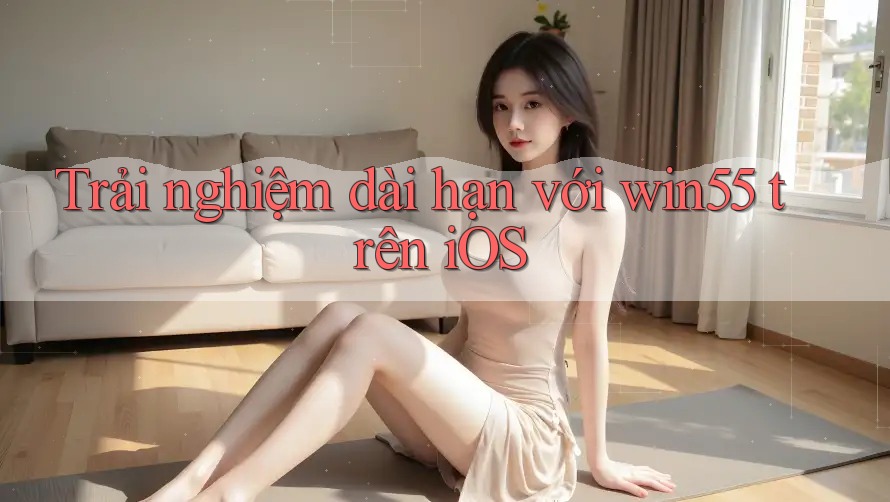 Trải nghiệm dài hạn với win55 trên iOS