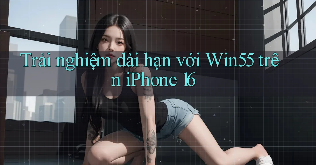 Trải nghiệm dài hạn với Win55 trên iPhone 16