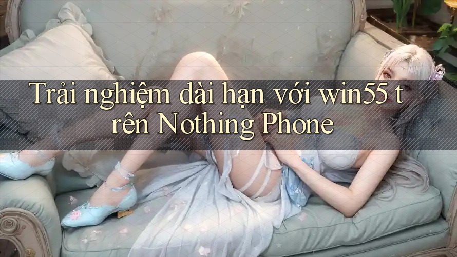 Trải nghiệm dài hạn với win55 trên Nothing Phone